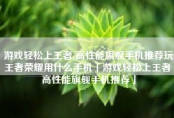 游戏轻松上王者 高性能旗舰手机推荐玩王者荣耀用什么手机「游戏轻松上王者 高性能旗舰手机推荐」