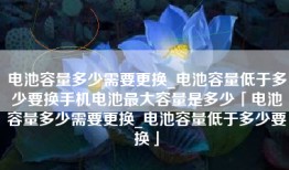 电池容量多少需要更换_电池容量低于多少要换手机电池最大容量是多少「电池容量多少需要更换_电池容量低于多少要换」